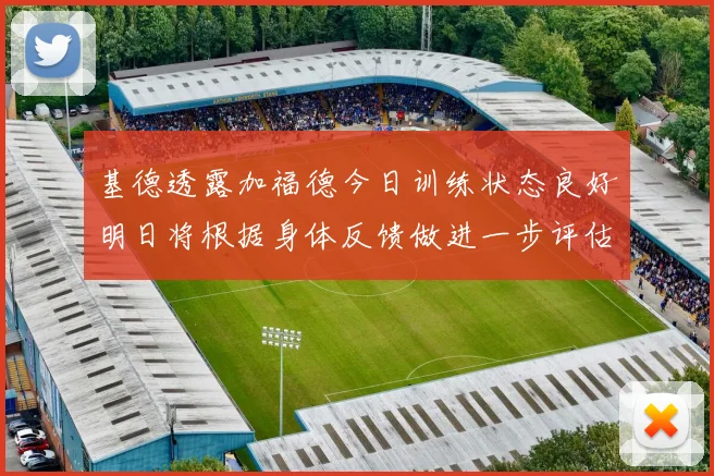 基德透露加福德今日训练状态良好明日将根据身体反馈做进一步评估