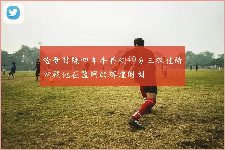 哈登时隔四年半再创40分三双佳绩回顾他在篮网的辉煌时刻