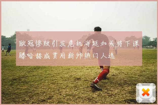 欧冠惨败引发危机海廷加或将下课滕哈赫成贾府新帅热门人选