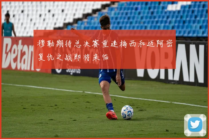 穆勒期待总决赛重逢梅西和迈阿密复仇之战即将来临