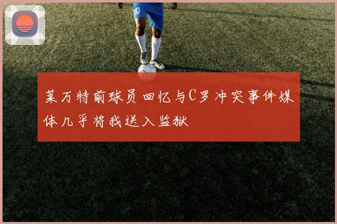 莱万特前球员回忆与C罗冲突事件媒体几乎将我送入监狱