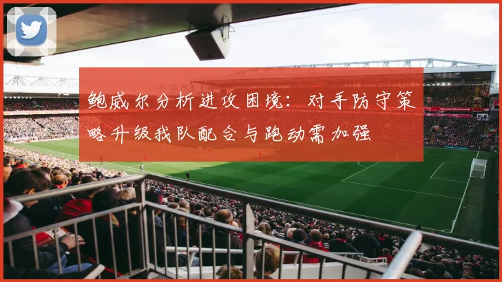 鲍威尔分析进攻困境：对手防守策略升级我队配合与跑动需加强