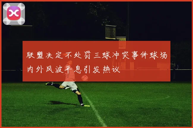 联盟决定不处罚三球冲突事件球场内外风波平息引发热议