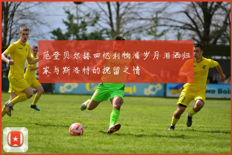 范登贝尔赫回忆利物浦岁月泪洒归家与斯洛特的挽留之情