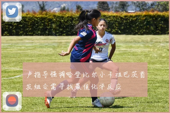 卢指导强调哈登比尔小卡祖巴茨首发组合需寻找最佳化学反应