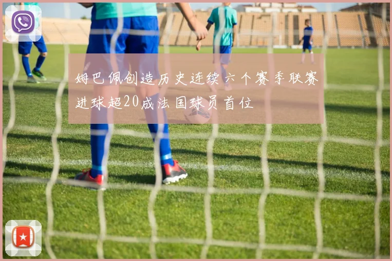 姆巴佩创造历史连续六个赛季联赛进球超20成法国球员首位