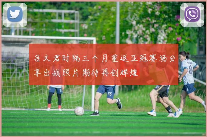 吕文君时隔三个月重返亚冠赛场分享出战照片期待再创辉煌