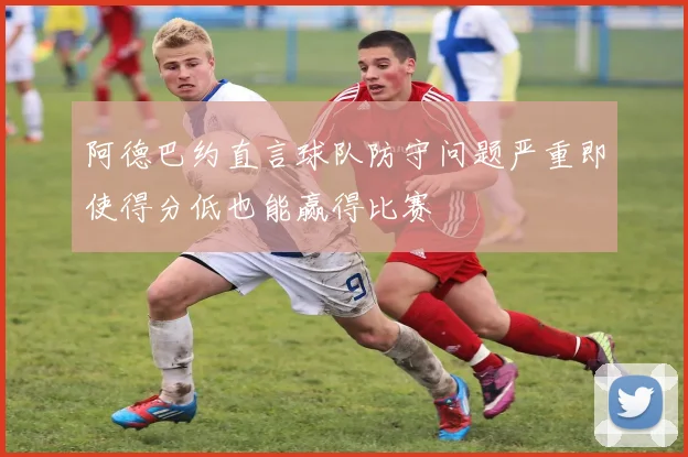 阿德巴约直言球队防守问题严重即使得分低也能赢得比赛
