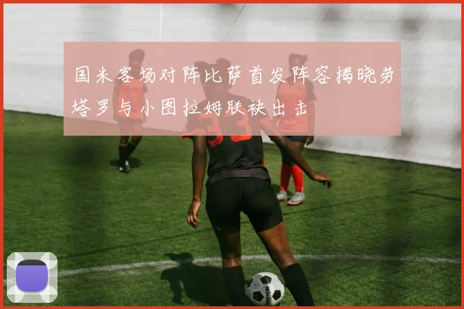 国米客场对阵比萨首发阵容揭晓劳塔罗与小图拉姆联袂出击