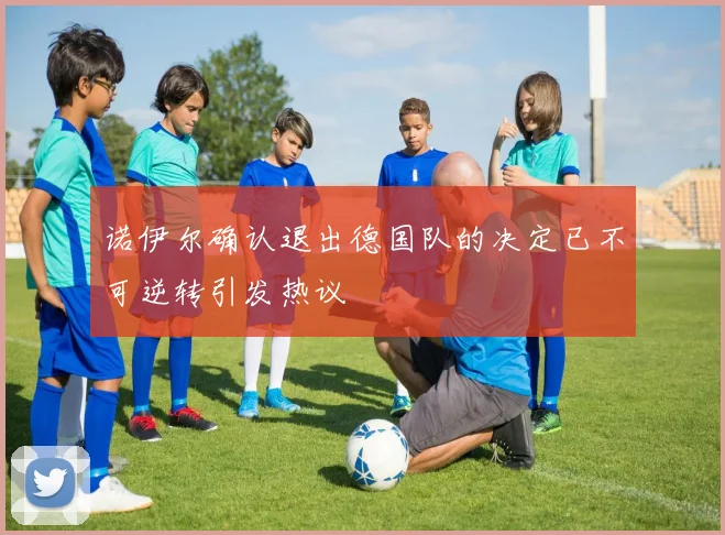 诺伊尔确认退出德国队的决定已不可逆转引发热议