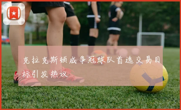 克拉克斯顿成争冠球队首选交易目标引发热议