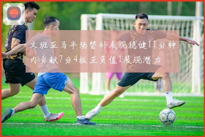 文班亚马半场替补表现稳健11分钟内贡献7分4板正负值1展现潜力