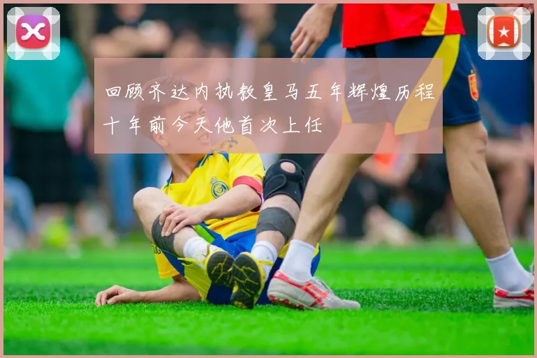 回顾齐达内执教皇马五年辉煌历程十年前今天他首次上任