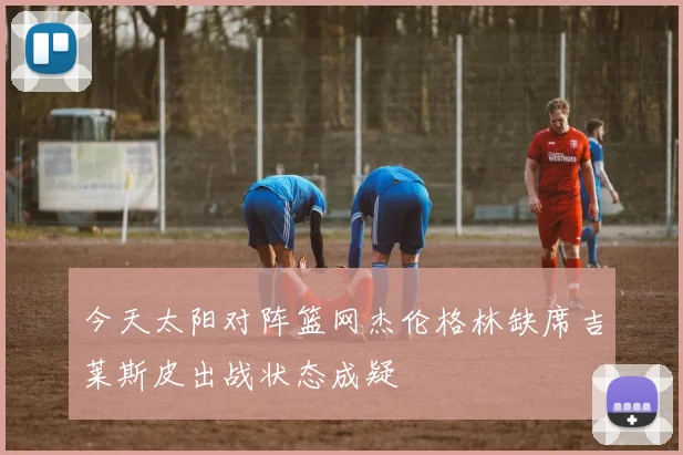 今天太阳对阵篮网杰伦格林缺席吉莱斯皮出战状态成疑