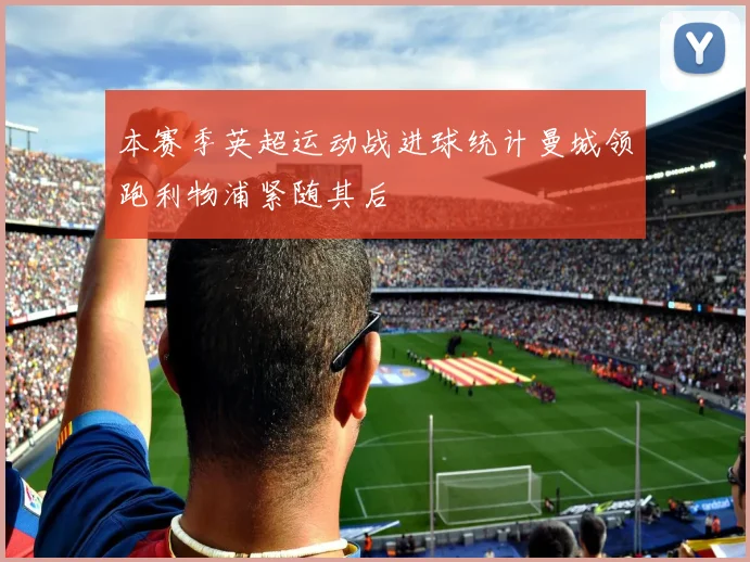 本赛季英超运动战进球统计曼城领跑利物浦紧随其后