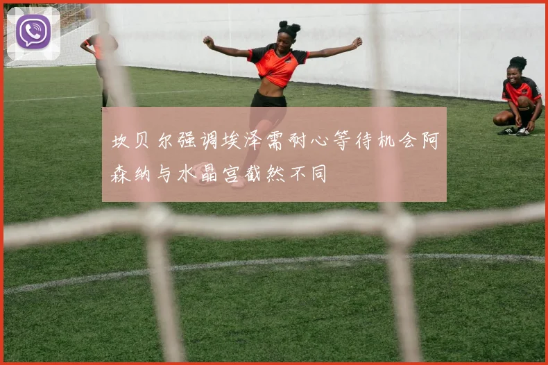 坎贝尔强调埃泽需耐心等待机会阿森纳与水晶宫截然不同