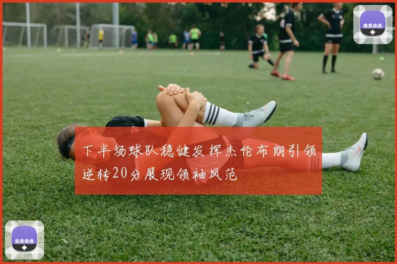 下半场球队稳健发挥杰伦布朗引领逆转20分展现领袖风范
