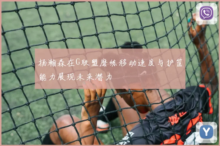 杨瀚森在G联盟磨练移动速度与护筐能力展现未来潜力