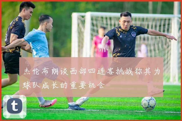杰伦布朗谈西部四连客挑战称其为球队成长的重要机会
