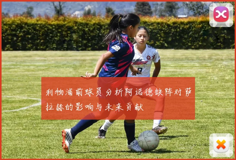 利物浦前球员分析阿诺德缺阵对萨拉赫的影响与未来贡献