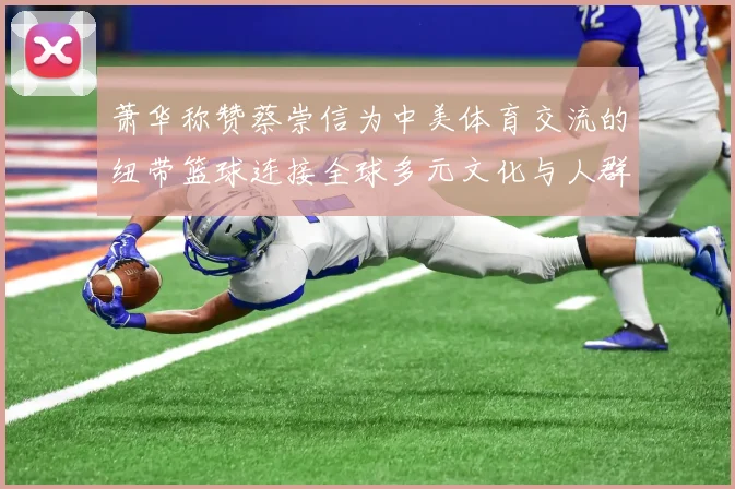 萧华称赞蔡崇信为中美体育交流的纽带篮球连接全球多元文化与人群