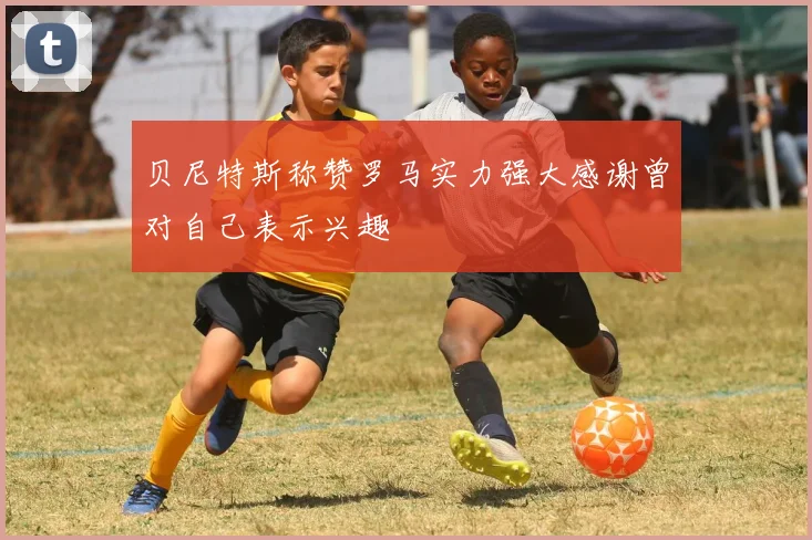 贝尼特斯称赞罗马实力强大感谢曾对自己表示兴趣