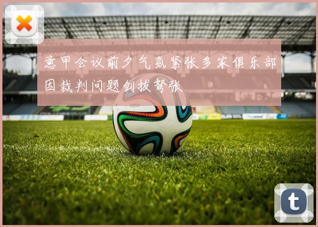 意甲会议前夕气氛紧张多家俱乐部因裁判问题剑拔弩张