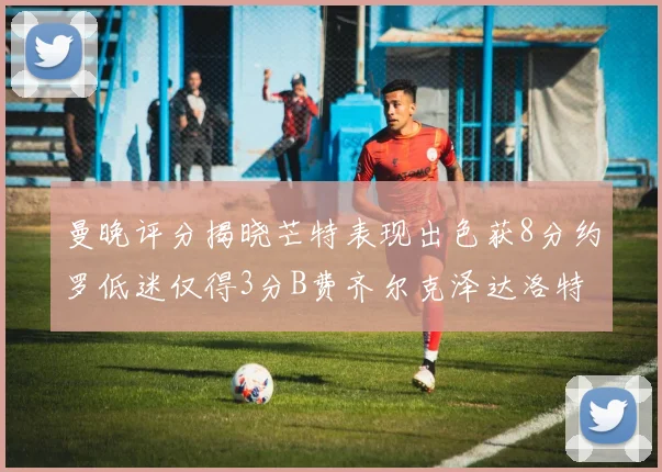 曼晚评分揭晓芒特表现出色获8分约罗低迷仅得3分B费齐尔克泽达洛特均获7分