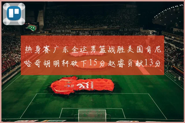 热身赛广东全运男篮战胜美国肯尼哈奇胡明轩砍下15分赵睿贡献13分