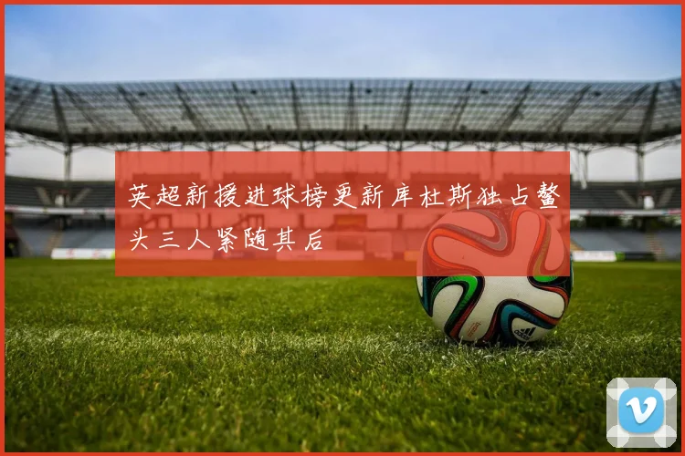 英超新援进球榜更新库杜斯独占鳌头三人紧随其后