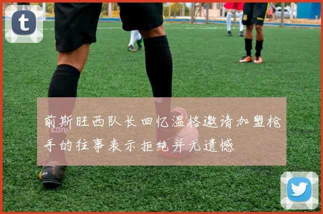 前斯旺西队长回忆温格邀请加盟枪手的往事表示拒绝并无遗憾