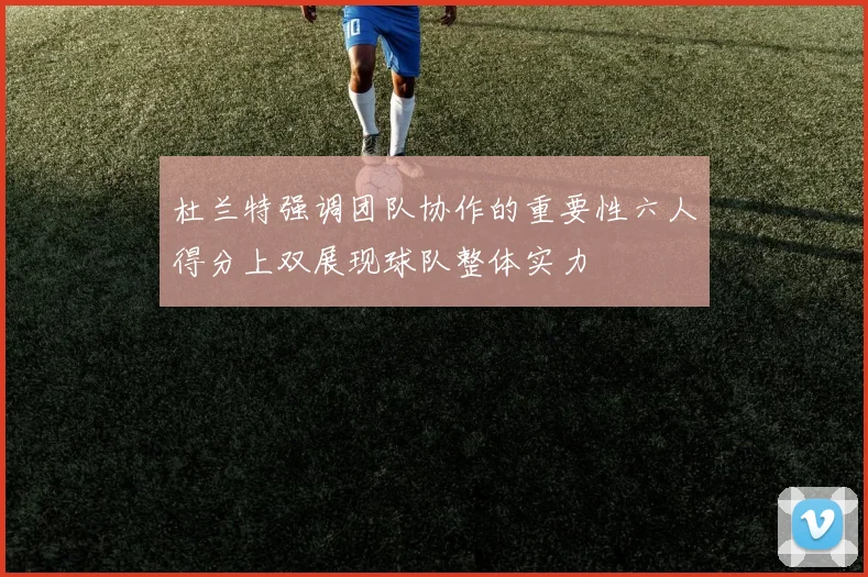 杜兰特强调团队协作的重要性六人得分上双展现球队整体实力
