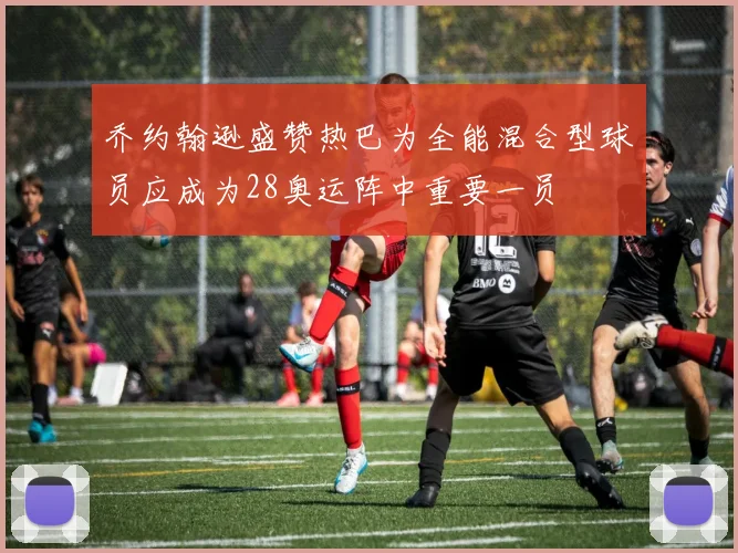 乔约翰逊盛赞热巴为全能混合型球员应成为28奥运阵中重要一员