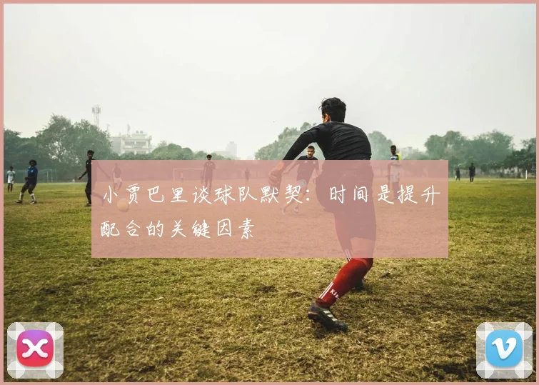 小贾巴里谈球队默契：时间是提升配合的关键因素